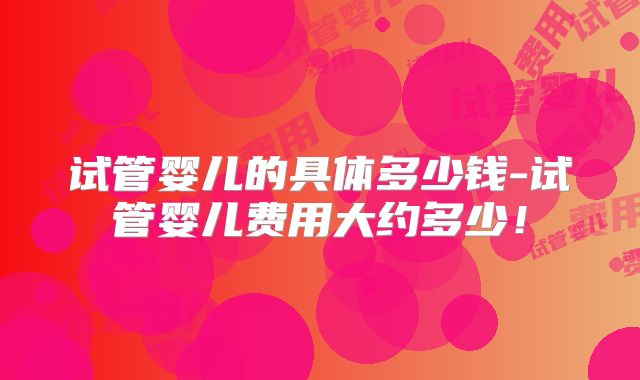 试管婴儿的具体多少钱-试管婴儿费用大约多少！