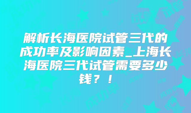 解析长海医院试管三代的成功率及影响因素_上海长海医院三代试管需要多少钱？！