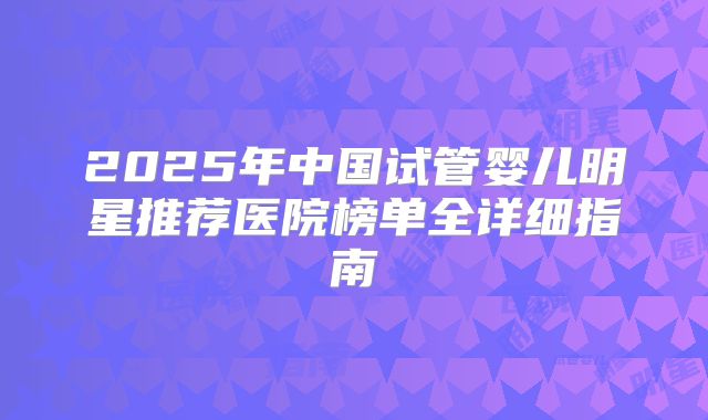 2025年中国试管婴儿明星推荐医院榜单全详细指南