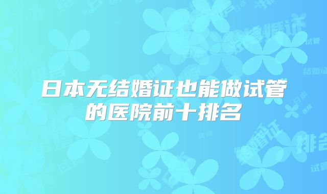 日本无结婚证也能做试管的医院前十排名