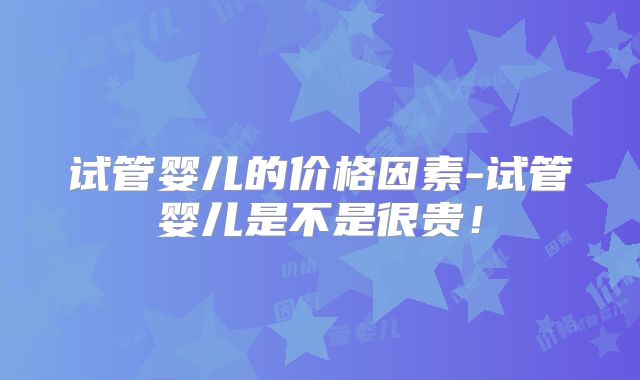 试管婴儿的价格因素-试管婴儿是不是很贵！