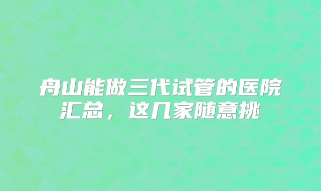 舟山能做三代试管的医院汇总，这几家随意挑