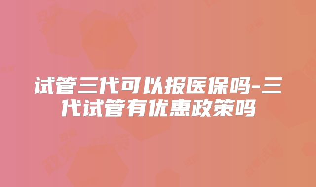 试管三代可以报医保吗-三代试管有优惠政策吗