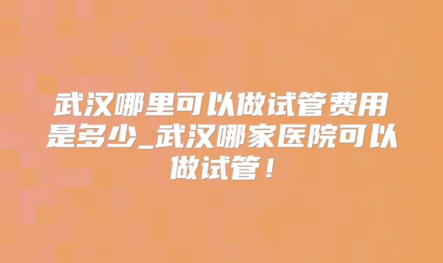 武汉哪里可以做试管费用是多少_武汉哪家医院可以做试管！