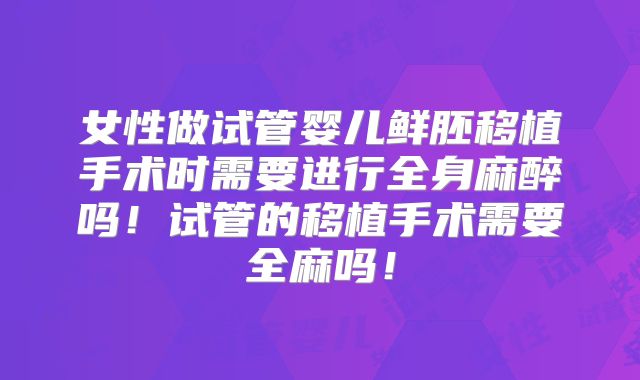 女性做试管婴儿鲜胚移植手术时需要进行全身麻醉吗!试管的移植手术需要全麻吗!