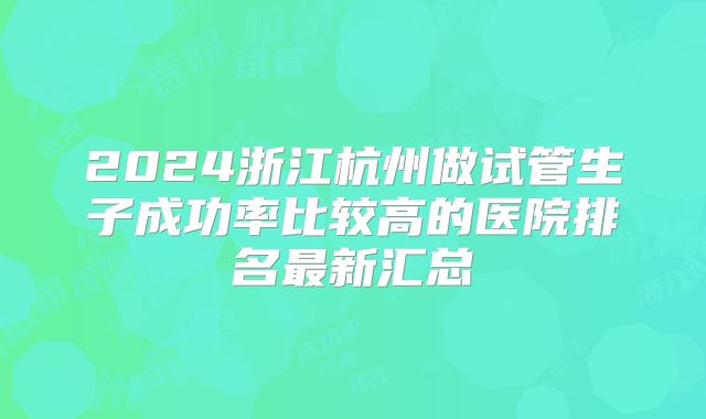 2024浙江杭州做试管生子成功率比较高的医院排名最新汇总