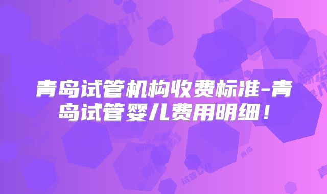 青岛试管机构收费标准-青岛试管婴儿费用明细！