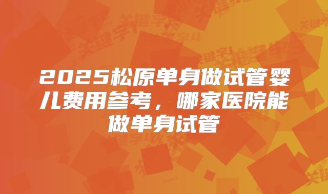 2025松原单身做试管婴儿费用参考，哪家医院能做单身试管