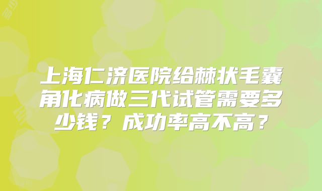 上海仁济医院给棘状毛囊角化病做三代试管需要多少钱?成功率高不高?