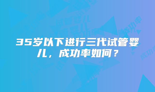 35岁以下进行三代试管婴儿，成功率如何？