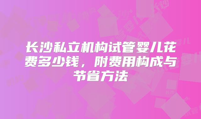 长沙私立机构试管婴儿花费多少钱，附费用构成与节省方法