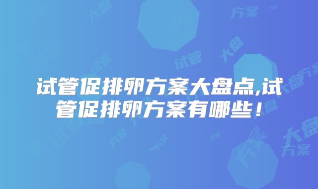 试管促排卵方案大盘点,试管促排卵方案有哪些!