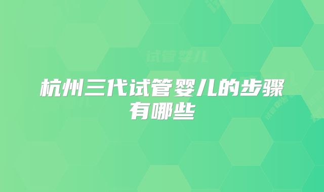 杭州三代试管婴儿的步骤有哪些