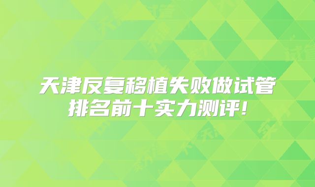 天津反复移植失败做试管排名前十实力测评!