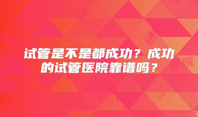 试管是不是都成功？成功的试管医院靠谱吗？