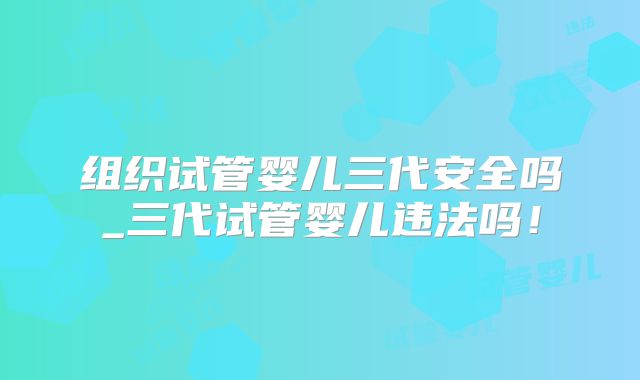 组织试管婴儿三代安全吗_三代试管婴儿违法吗!