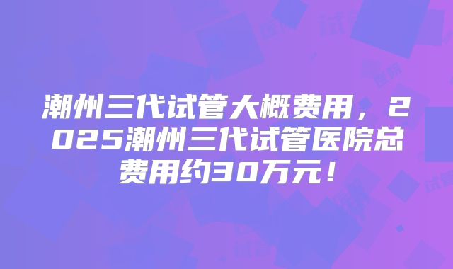 潮州三代试管大概费用，2025潮州三代试管医院总费用约30万元！