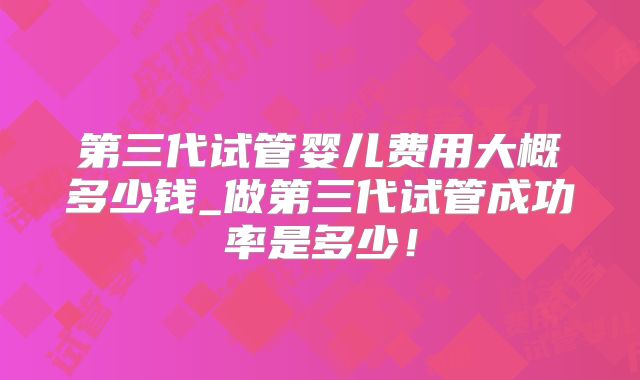 第三代试管婴儿费用大概多少钱_做第三代试管成功率是多少！