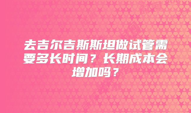 去吉尔吉斯斯坦做试管需要多长时间？长期成本会增加吗？