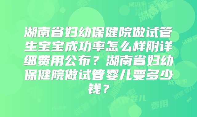 湖南省妇幼保健院做试管生宝宝成功率怎么样附详细费用公布？湖南省妇幼保健院做试管婴儿要多少钱？