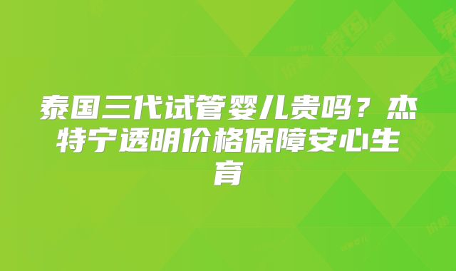 泰国三代试管婴儿贵吗?杰特宁透明价格保障安心生育