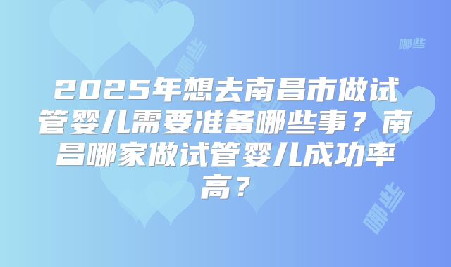 2025年想去南昌市做试管婴儿需要准备哪些事?南昌哪家做试管婴儿成功率高?