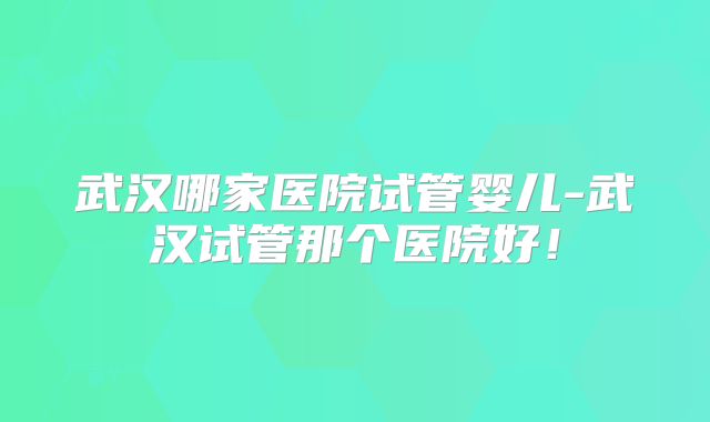 武汉哪家医院试管婴儿-武汉试管那个医院好！