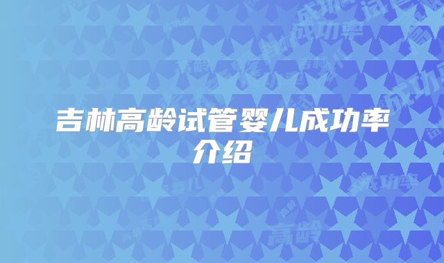 吉林高龄试管婴儿成功率介绍