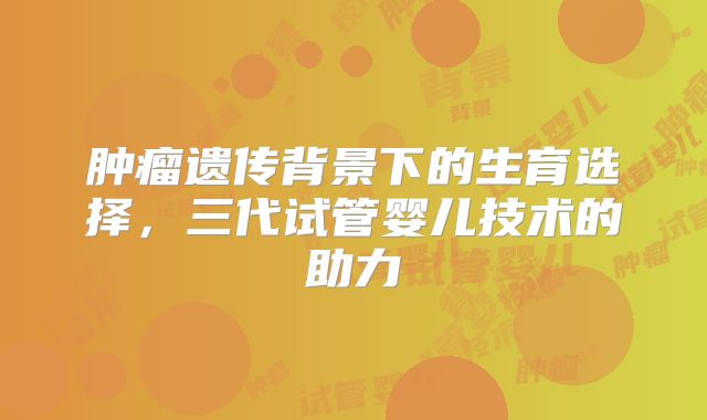肿瘤遗传背景下的生育选择，三代试管婴儿技术的助力