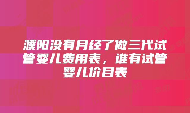 濮阳没有月经了做三代试管婴儿费用表，谁有试管婴儿价目表