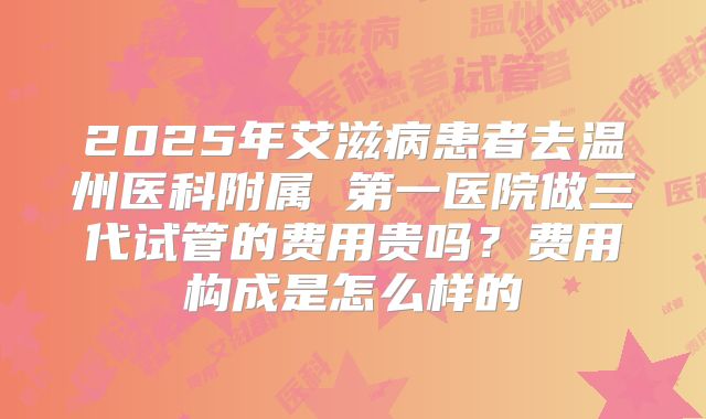 2025年艾滋病患者去温州医科附属 第一医院做三代试管的费用贵吗?费用构成是怎么样的