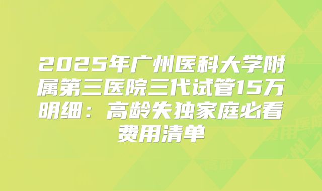2025年广州医科大学附属第三医院三代试管15万明细：高龄失独家庭必看费用清单