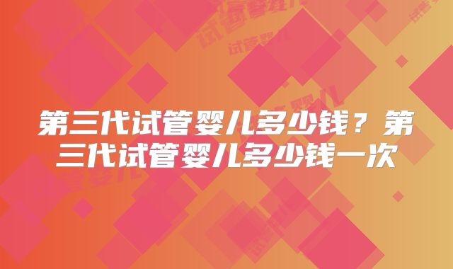 第三代试管婴儿多少钱？第三代试管婴儿多少钱一次