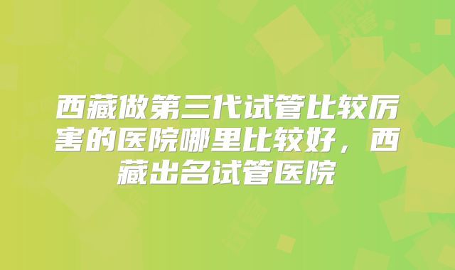 西藏做第三代试管比较厉害的医院哪里比较好，西藏出名试管医院