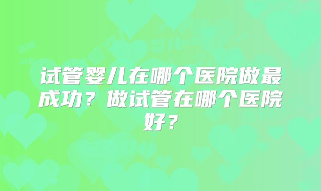 试管婴儿在哪个医院做最成功?做试管在哪个医院好?