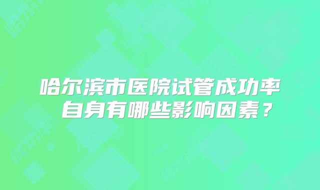 哈尔滨市医院试管成功率 自身有哪些影响因素?