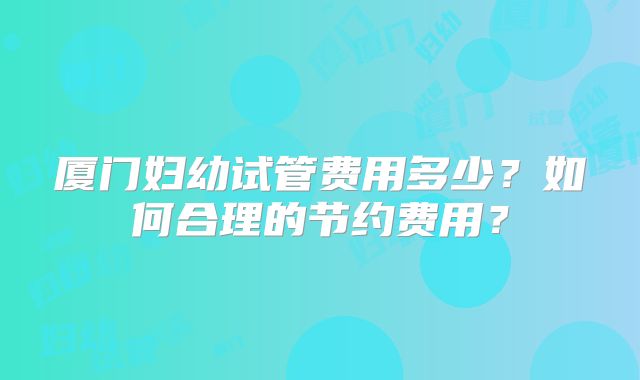 厦门妇幼试管费用多少?如何合理的节约费用?