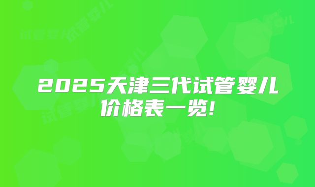2025天津三代试管婴儿价格表一览!
