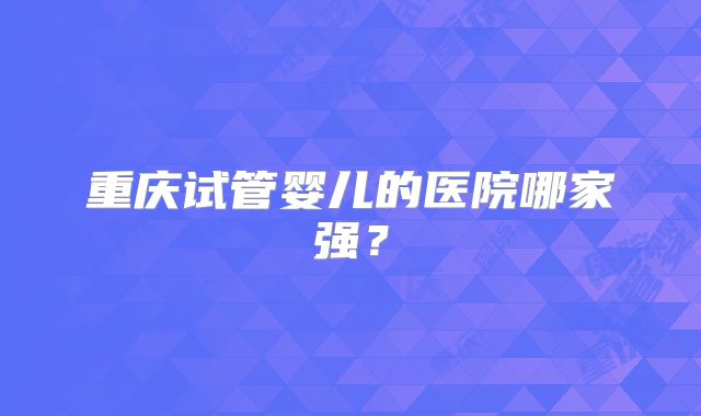 重庆试管婴儿的医院哪家强?