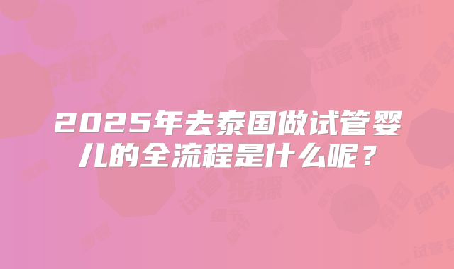 2025年去泰国做试管婴儿的全流程是什么呢？