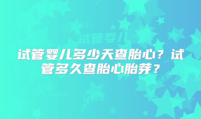 试管婴儿多少天查胎心?试管多久查胎心胎芽?