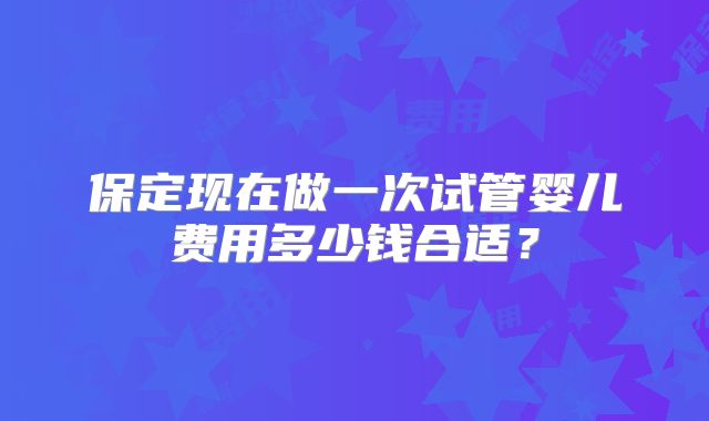保定现在做一次试管婴儿费用多少钱合适？