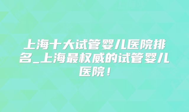 上海十大试管婴儿医院排名_上海最权威的试管婴儿医院!