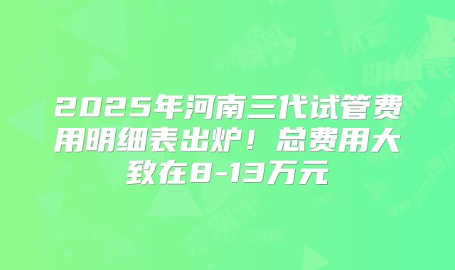 2025年河南三代试管费用明细表出炉！总费用大致在8-13万元