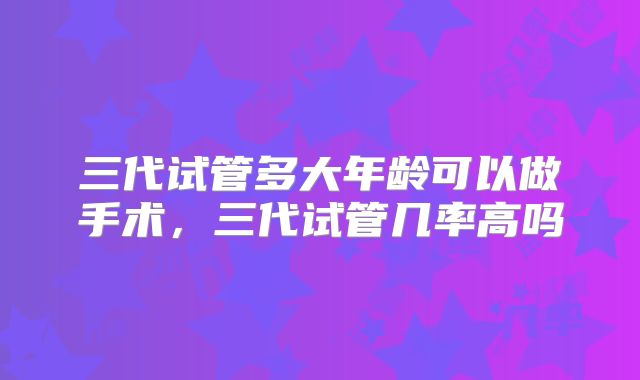 三代试管多大年龄可以做手术,三代试管几率高吗