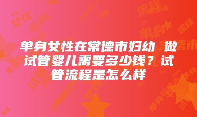 单身女性在常德市妇幼 做试管婴儿需要多少钱？试管流程是怎么样