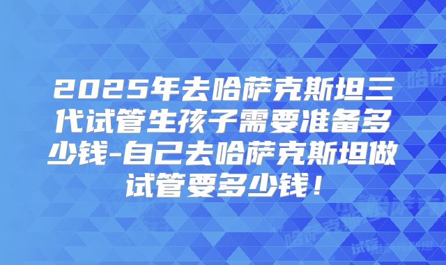 2025年去哈萨克斯坦三代试管生孩子需要准备多少钱-自己去哈萨克斯坦做试管要多少钱!