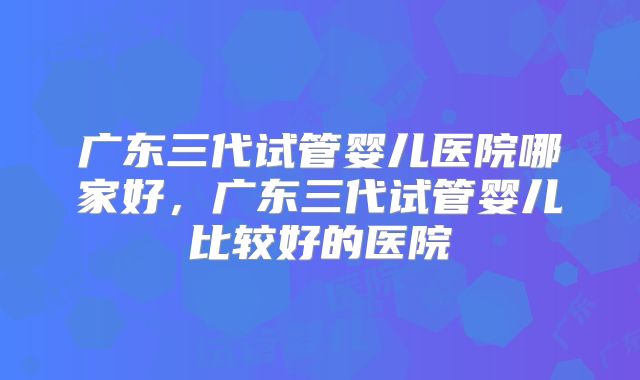 广东三代试管婴儿医院哪家好，广东三代试管婴儿比较好的医院