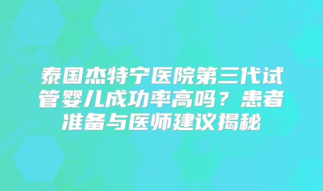 泰国杰特宁医院第三代试管婴儿成功率高吗？患者准备与医师建议揭秘