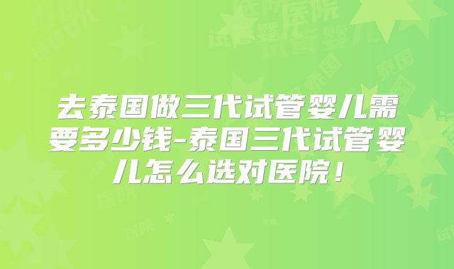 去泰国做三代试管婴儿需要多少钱-泰国三代试管婴儿怎么选对医院！